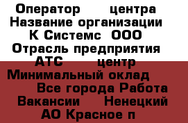 Оператор Call-центра › Название организации ­ К Системс, ООО › Отрасль предприятия ­ АТС, call-центр › Минимальный оклад ­ 15 000 - Все города Работа » Вакансии   . Ненецкий АО,Красное п.